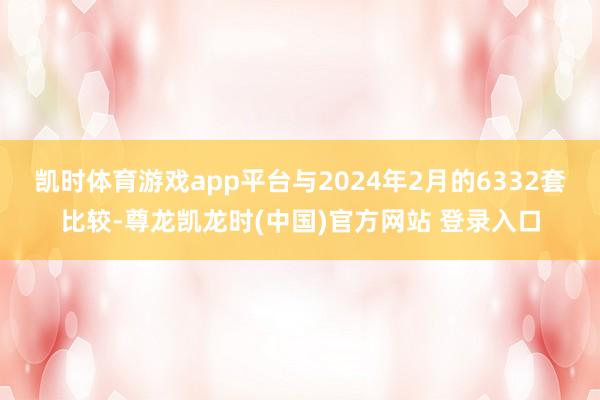 凯时体育游戏app平台与2024年2月的6332套比较-尊龙凯龙时(中国)官方网站 登录入口