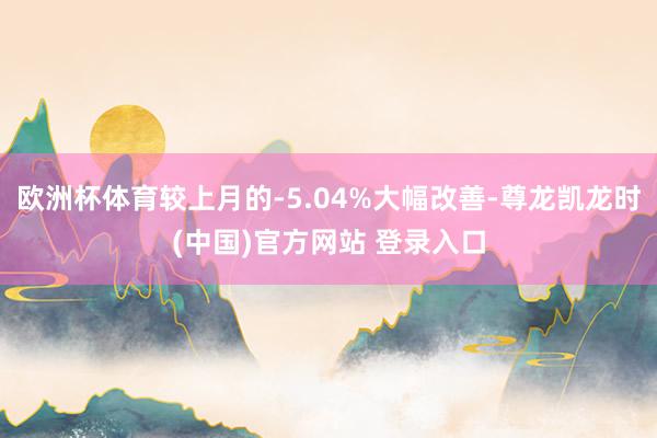 欧洲杯体育较上月的-5.04%大幅改善-尊龙凯龙时(中国)官方网站 登录入口