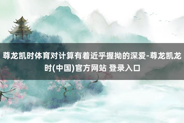 尊龙凯时体育对计算有着近乎握拗的深爱-尊龙凯龙时(中国)官方网站 登录入口