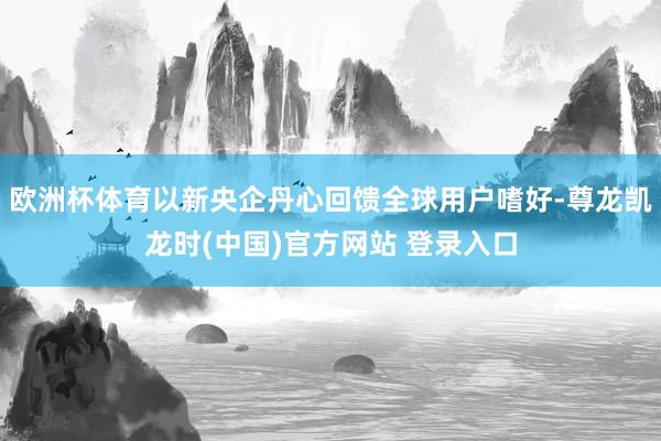 欧洲杯体育以新央企丹心回馈全球用户嗜好-尊龙凯龙时(中国)官方网站 登录入口