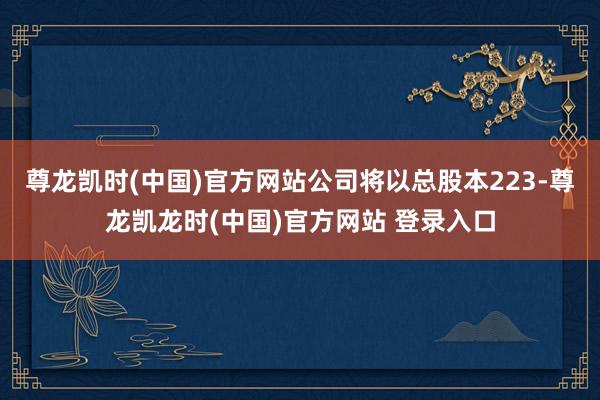尊龙凯时(中国)官方网站公司将以总股本223-尊龙凯龙时(中国)官方网站 登录入口