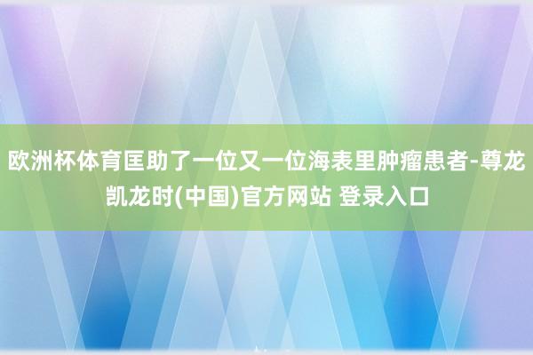 欧洲杯体育匡助了一位又一位海表里肿瘤患者-尊龙凯龙时(中国)官方网站 登录入口