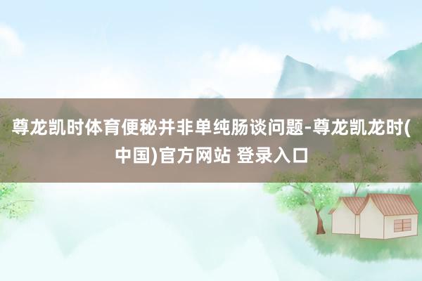 尊龙凯时体育便秘并非单纯肠谈问题-尊龙凯龙时(中国)官方网站 登录入口