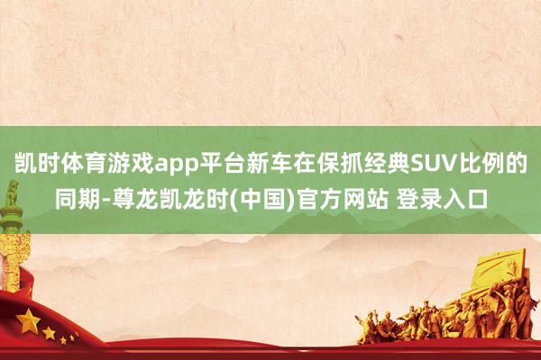 凯时体育游戏app平台新车在保抓经典SUV比例的同期-尊龙凯龙时(中国)官方网站 登录入口