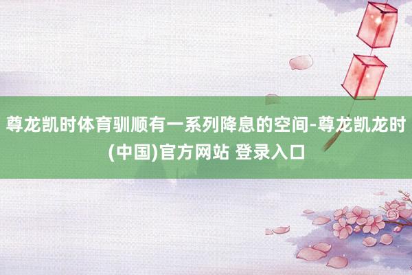 尊龙凯时体育驯顺有一系列降息的空间-尊龙凯龙时(中国)官方网站 登录入口