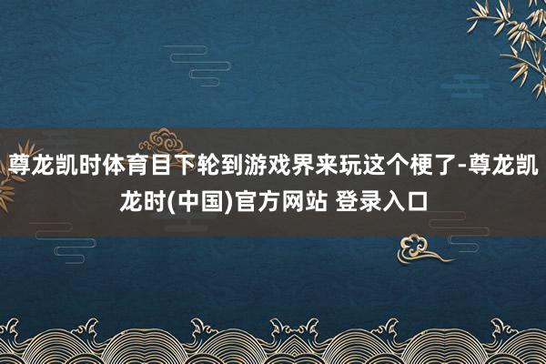 尊龙凯时体育目下轮到游戏界来玩这个梗了-尊龙凯龙时(中国)官方网站 登录入口