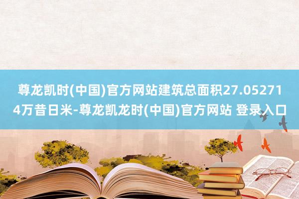 尊龙凯时(中国)官方网站建筑总面积27.052714万昔日米-尊龙凯龙时(中国)官方网站 登录入口