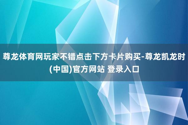 尊龙体育网玩家不错点击下方卡片购买-尊龙凯龙时(中国)官方网站 登录入口