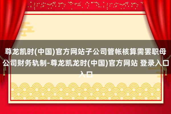 尊龙凯时(中国)官方网站子公司管帐核算需罢职母公司财务轨制-尊龙凯龙时(中国)官方网站 登录入口