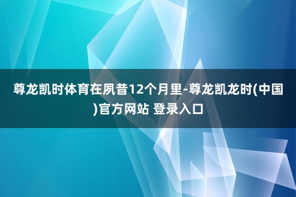 尊龙凯时体育　　在夙昔12个月里-尊龙凯龙时(中国)官方网站 登录入口
