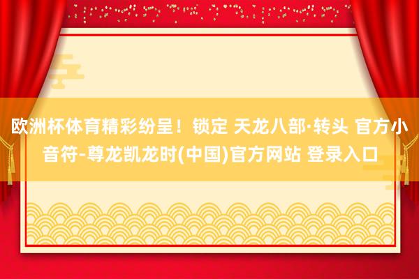 欧洲杯体育精彩纷呈!锁定 天龙八部·转头 官方小音符-尊龙凯龙时(中国)官方网站 登录入口