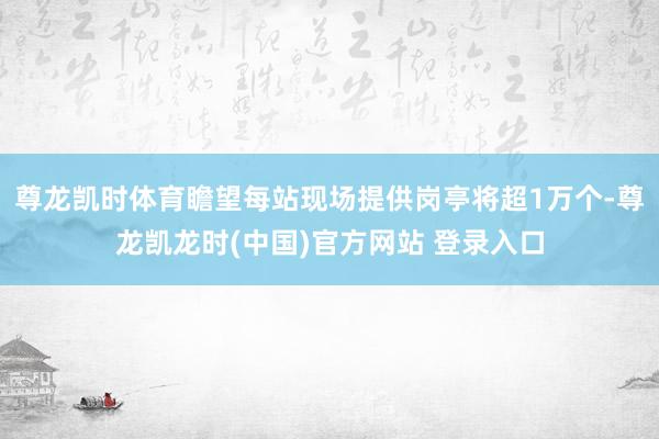 尊龙凯时体育瞻望每站现场提供岗亭将超1万个-尊龙凯龙时(中国)官方网站 登录入口