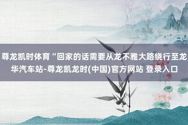 尊龙凯时体育“回家的话需要从龙不雅大路绕行至龙华汽车站-尊龙凯龙时(中国)官方网站 登录入口