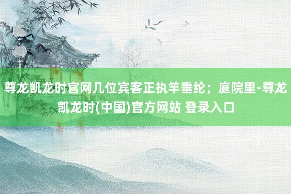 尊龙凯龙时官网几位宾客正执竿垂纶；庭院里-尊龙凯龙时(中国)官方网站 登录入口