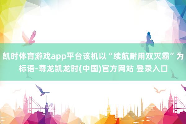 凯时体育游戏app平台该机以“续航耐用双灭霸”为标语-尊龙凯龙时(中国)官方网站 登录入口