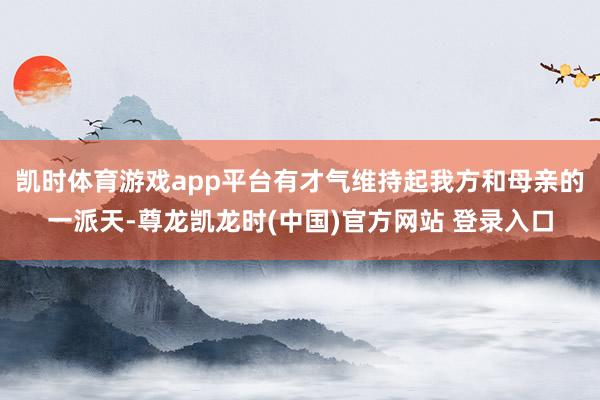 凯时体育游戏app平台有才气维持起我方和母亲的一派天-尊龙凯龙时(中国)官方网站 登录入口