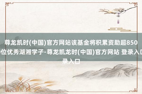 尊龙凯时(中国)官方网站该基金将积累资助超8500位优秀湖湘学子-尊龙凯龙时(中国)官方网站 登录入口
