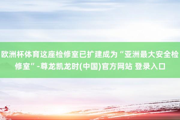 欧洲杯体育这座检修室已扩建成为“亚洲最大安全检修室”-尊龙凯龙时(中国)官方网站 登录入口