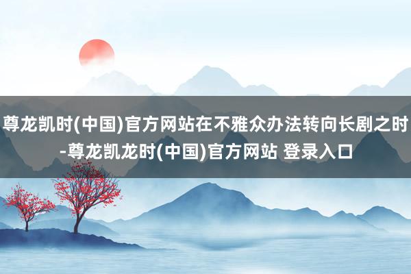 尊龙凯时(中国)官方网站在不雅众办法转向长剧之时-尊龙凯龙时(中国)官方网站 登录入口