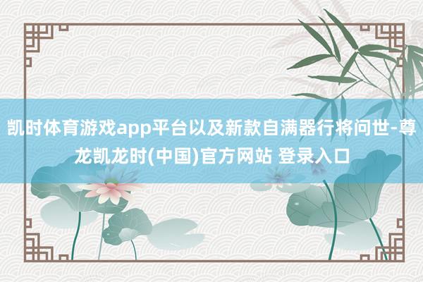 凯时体育游戏app平台以及新款自满器行将问世-尊龙凯龙时(中国)官方网站 登录入口