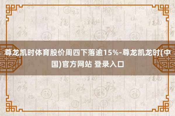 尊龙凯时体育股价周四下落逾15%-尊龙凯龙时(中国)官方网站 登录入口