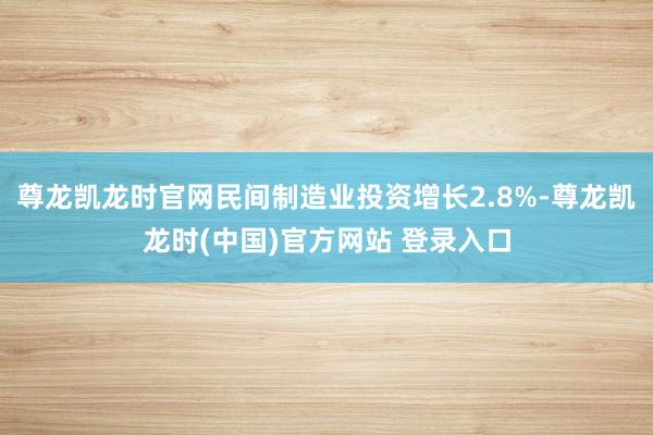 尊龙凯龙时官网民间制造业投资增长2.8%-尊龙凯龙时(中国)官方网站 登录入口