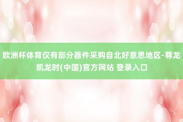 欧洲杯体育仅有部分器件采购自北好意思地区-尊龙凯龙时(中国)官方网站 登录入口