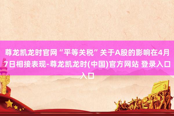 尊龙凯龙时官网“平等关税”关于A股的影响在4月7日相接表现-尊龙凯龙时(中国)官方网站 登录入口
