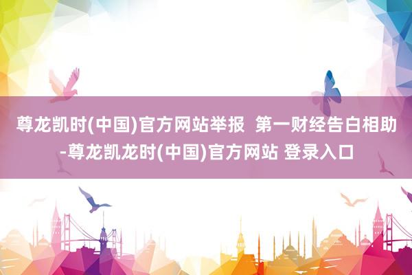 尊龙凯时(中国)官方网站举报 第一财经告白相助-尊龙凯龙时(中国)官方网站 登录入口