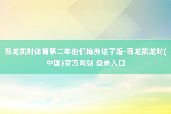 尊龙凯时体育第二年他们精良结了婚-尊龙凯龙时(中国)官方网站 登录入口