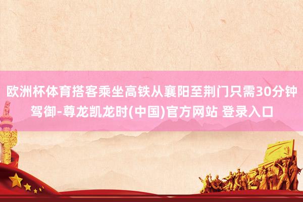 欧洲杯体育搭客乘坐高铁从襄阳至荆门只需30分钟驾御-尊龙凯龙时(中国)官方网站 登录入口