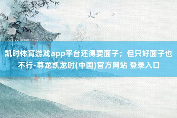 凯时体育游戏app平台还得要面子;但只好面子也不行-尊龙凯龙时(中国)官方网站 登录入口