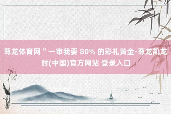 尊龙体育网"一审我要 80% 的彩礼黄金-尊龙凯龙时(中国)官方网站 登录入口