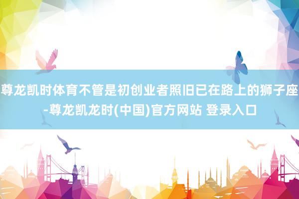 尊龙凯时体育不管是初创业者照旧已在路上的狮子座-尊龙凯龙时(中国)官方网站 登录入口