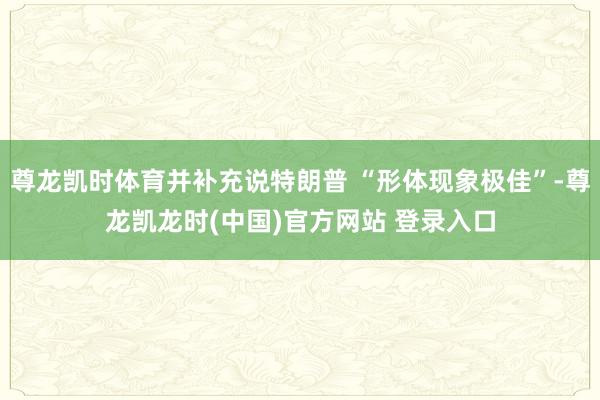 尊龙凯时体育并补充说特朗普 “形体现象极佳”-尊龙凯龙时(中国)官方网站 登录入口