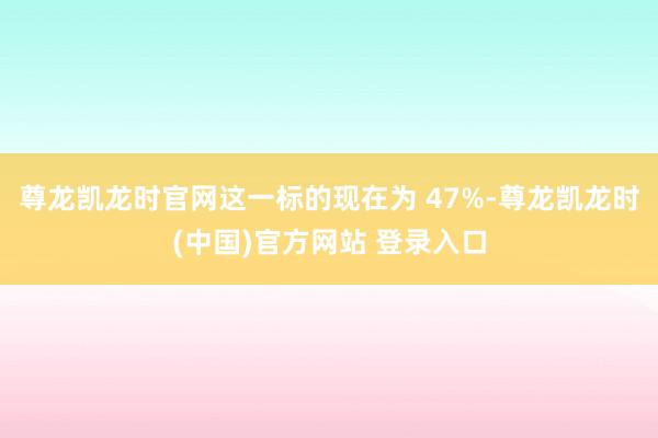 尊龙凯龙时官网这一标的现在为 47%-尊龙凯龙时(中国)官方网站 登录入口