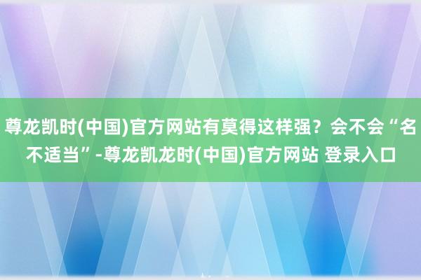 尊龙凯时(中国)官方网站有莫得这样强?会不会“名不适当”-尊龙凯龙时(中国)官方网站 登录入口