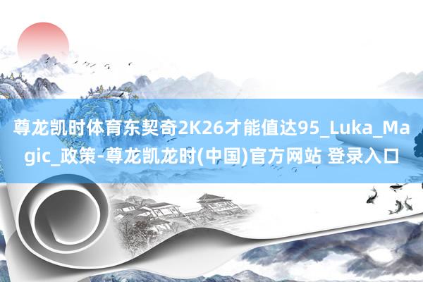 尊龙凯时体育东契奇2K26才能值达95_Luka_Magic_政策-尊龙凯龙时(中国)官方网站 登录入口