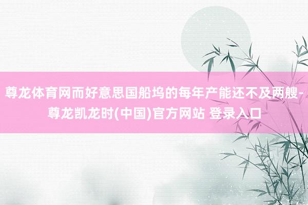 尊龙体育网而好意思国船坞的每年产能还不及两艘-尊龙凯龙时(中国)官方网站 登录入口