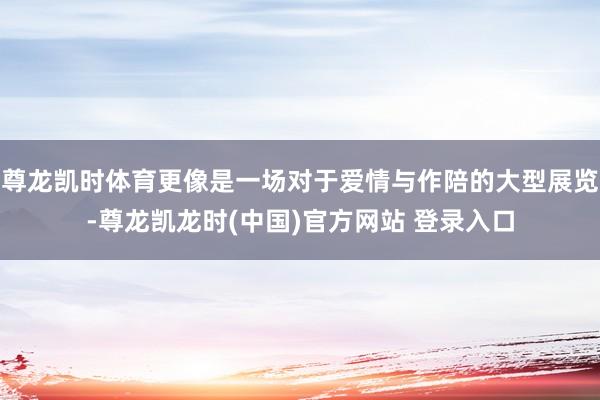尊龙凯时体育更像是一场对于爱情与作陪的大型展览-尊龙凯龙时(中国)官方网站 登录入口