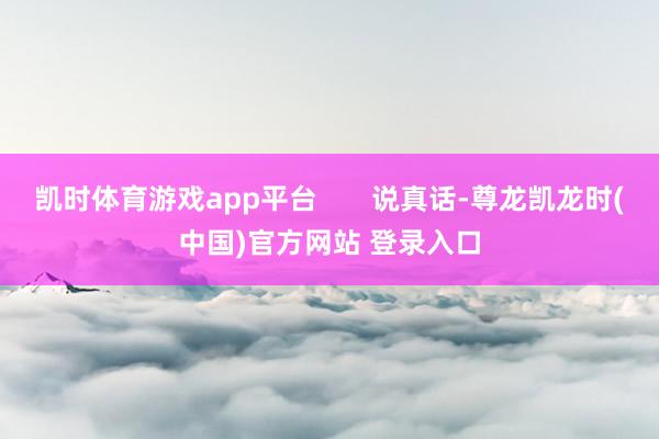 凯时体育游戏app平台       说真话-尊龙凯龙时(中国)官方网站 登录入口