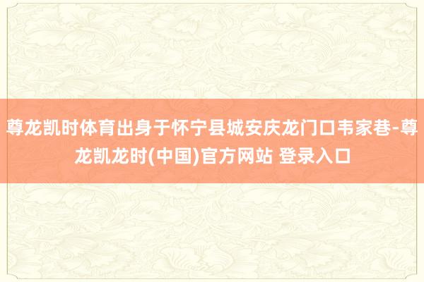 尊龙凯时体育出身于怀宁县城安庆龙门口韦家巷-尊龙凯龙时(中国)官方网站 登录入口