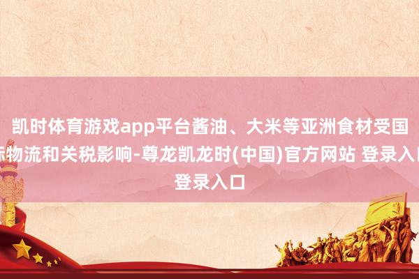 凯时体育游戏app平台酱油、大米等亚洲食材受国际物流和关税影响-尊龙凯龙时(中国)官方网站 登录入口