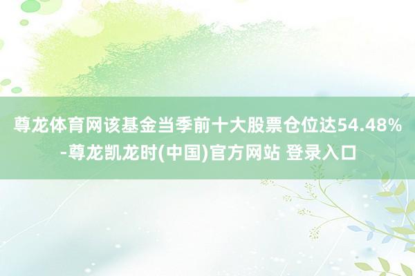尊龙体育网该基金当季前十大股票仓位达54.48%-尊龙凯龙时(中国)官方网站 登录入口