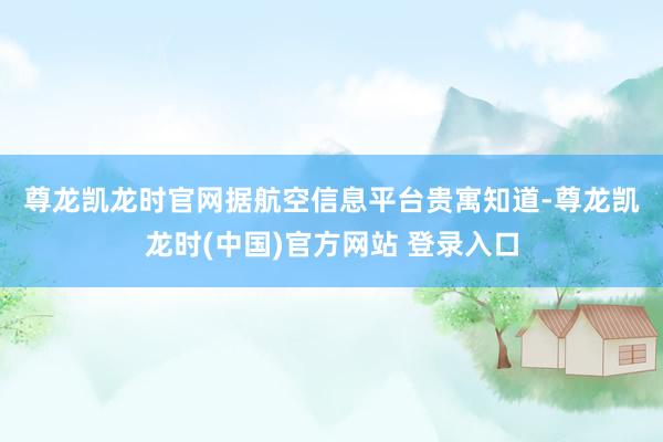 尊龙凯龙时官网 据航空信息平台贵寓知道-尊龙凯龙时(中国)官方网站 登录入口