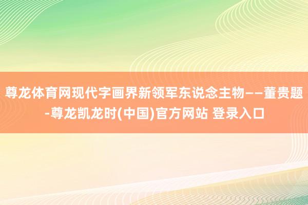 尊龙体育网现代字画界新领军东说念主物——董贵题-尊龙凯龙时(中国)官方网站 登录入口