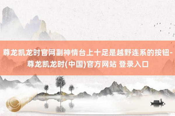尊龙凯龙时官网副神情台上十足是越野连系的按钮-尊龙凯龙时(中国)官方网站 登录入口