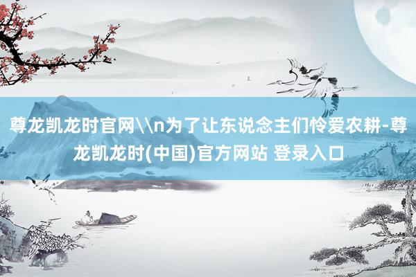 尊龙凯龙时官网\n为了让东说念主们怜爱农耕-尊龙凯龙时(中国)官方网站 登录入口