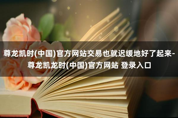 尊龙凯时(中国)官方网站交易也就迟缓地好了起来-尊龙凯龙时(中国)官方网站 登录入口