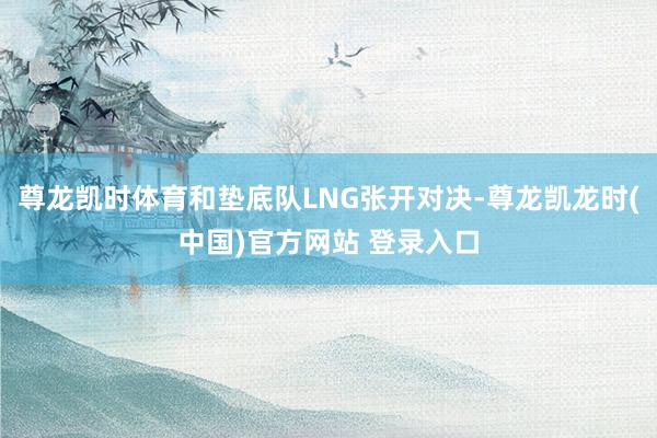 尊龙凯时体育和垫底队LNG张开对决-尊龙凯龙时(中国)官方网站 登录入口